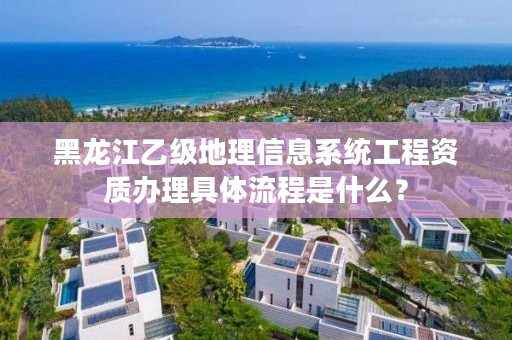 黑龙江乙级地理信息系统工程资质办理具体流程是什么?