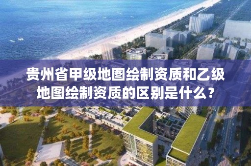 贵州省甲级地图绘制资质和乙级地图绘制资质的区别是什么？