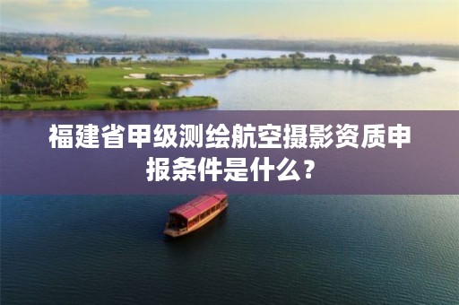 福建省甲级测绘航空摄影资质申报条件是什么？