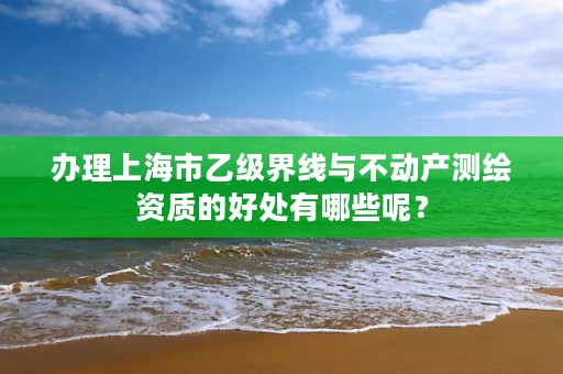 办理上海市乙级界线与不动产测绘资质的好处有哪些呢?