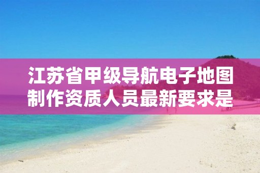 江苏省甲级导航电子地图制作资质人员最新要求是多少?