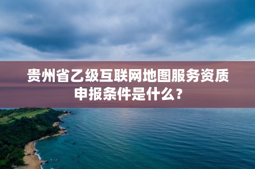 贵州省乙级互联网地图服务资质申报条件是什么？