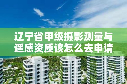 辽宁省甲级摄影测量与遥感资质该怎么去申请？
