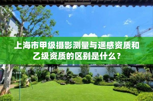 上海市甲级摄影测量与遥感资质和乙级资质的区别是什么?