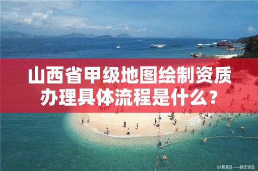 山西省甲级地图绘制资质办理具体流程是什么?