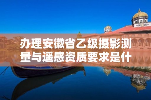 办理安徽省乙级摄影测量与遥感资质要求是什么呢?