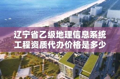 辽宁省乙级地理信息系统工程资质代办价格是多少钱？