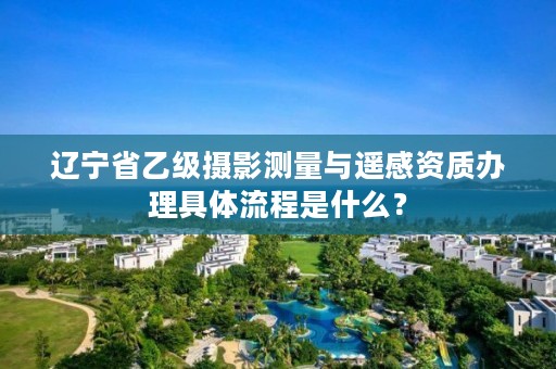 辽宁省乙级摄影测量与遥感资质办理具体流程是什么？