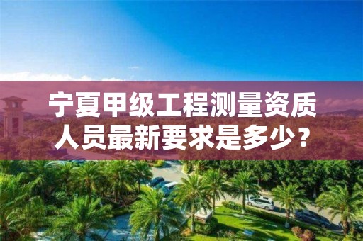 宁夏甲级工程测量资质人员最新要求是多少？