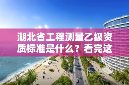 湖北省工程测量乙级资质标准是什么？看完这篇就够了