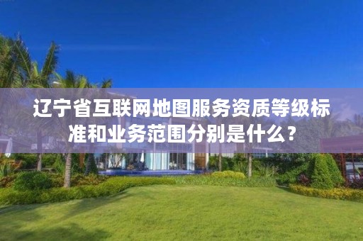 辽宁省互联网地图服务资质等级标准和业务范围分别是什么？