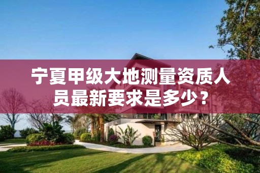 宁夏甲级大地测量资质人员最新要求是多少?