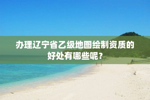 办理辽宁省乙级地图绘制资质的好处有哪些呢？