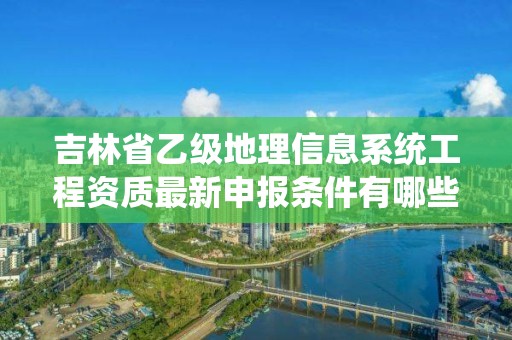 吉林省乙级地理信息系统工程资质最新申报条件有哪些呢?