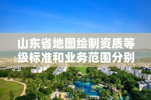 山东省地图绘制资质等级标准和业务范围分别是什么?