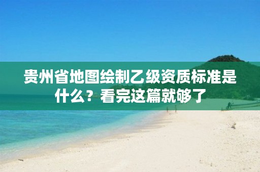 贵州省地图绘制乙级资质标准是什么？看完这篇就够了