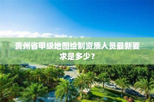 贵州省甲级地图绘制资质人员最新要求是多少？