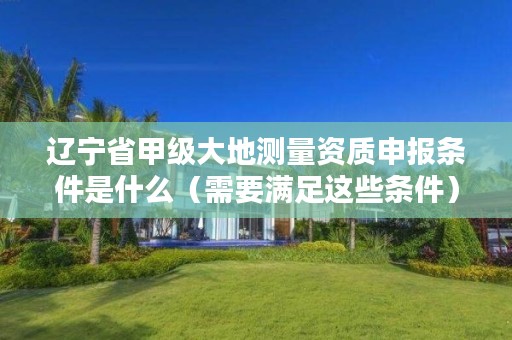 辽宁省甲级大地测量资质申报条件是什么（需要满足这些条件）