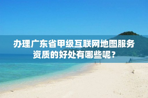 办理广东省甲级互联网地图服务资质的好处有哪些呢?