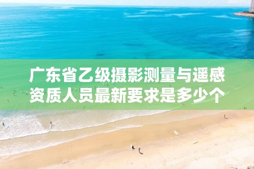 广东省乙级摄影测量与遥感资质人员最新要求是多少个?