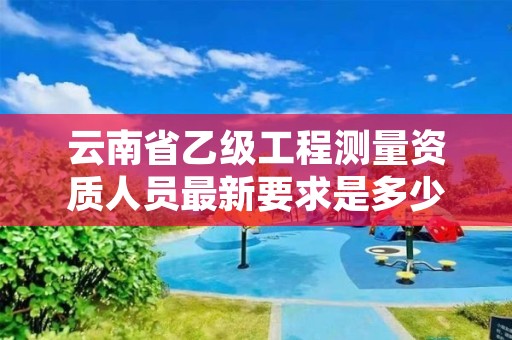 云南省乙级工程测量资质人员最新要求是多少个?