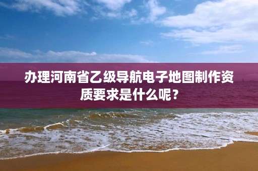 办理河南省乙级导航电子地图制作资质要求是什么呢?