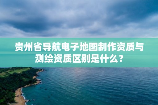 贵州省导航电子地图制作资质与测绘资质区别是什么？