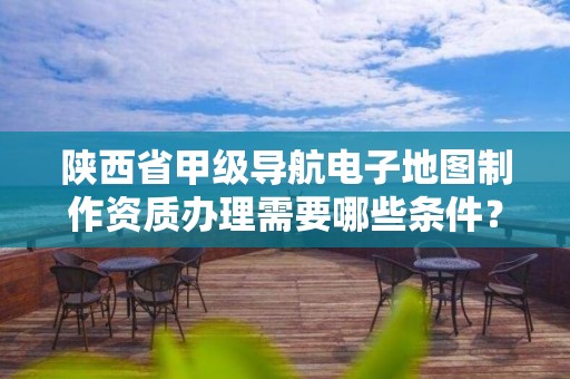 陕西省甲级导航电子地图制作资质办理需要哪些条件?