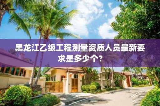 黑龙江乙级工程测量资质人员最新要求是多少个?