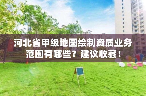 河北省甲级地图绘制资质业务范围有哪些?建议收藏!