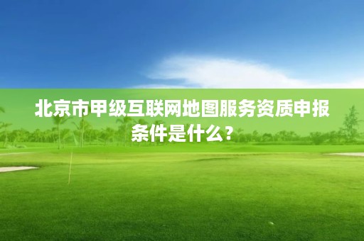 北京市甲级互联网地图服务资质申报条件是什么?