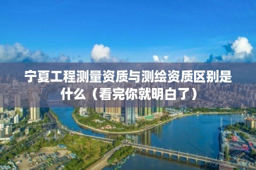 宁夏工程测量资质与测绘资质区别是什么(看完你就明白了)