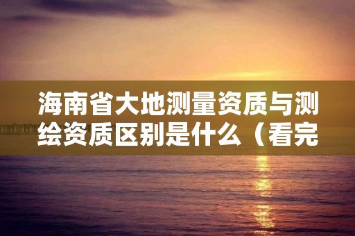 海南省大地测量资质与测绘资质区别是什么(看完你就明白了)