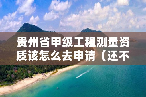 贵州省甲级工程测量资质该怎么去申请（还不清楚得看过来）
