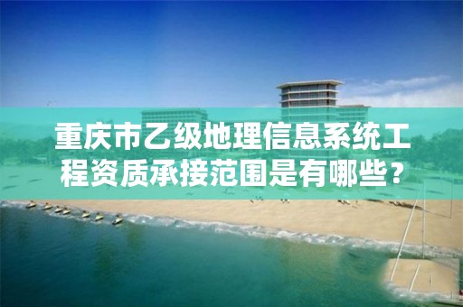 重庆市乙级地理信息系统工程资质承接范围是有哪些?