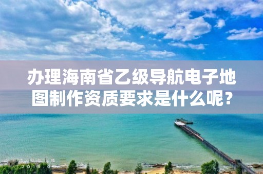 办理海南省乙级导航电子地图制作资质要求是什么呢?