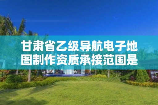 甘肃省乙级导航电子地图制作资质承接范围是有哪些呢?