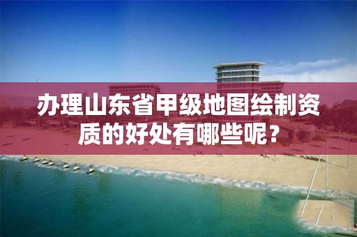 办理山东省甲级地图绘制资质的好处有哪些呢?