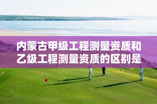 内蒙古甲级工程测量资质和乙级工程测量资质的区别是什么?