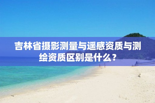 吉林省摄影测量与遥感资质与测绘资质区别是什么?