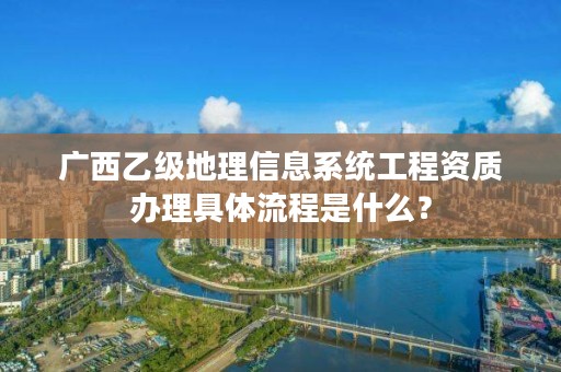 广西乙级地理信息系统工程资质办理具体流程是什么?