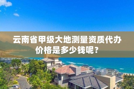 云南省甲级大地测量资质代办价格是多少钱呢?