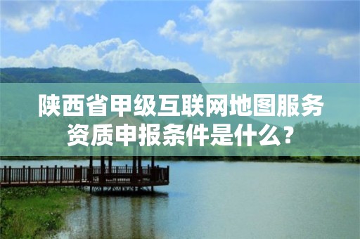 陕西省甲级互联网地图服务资质申报条件是什么?