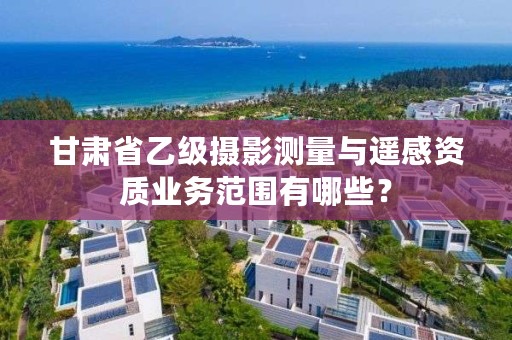 甘肃省乙级摄影测量与遥感资质业务范围有哪些?