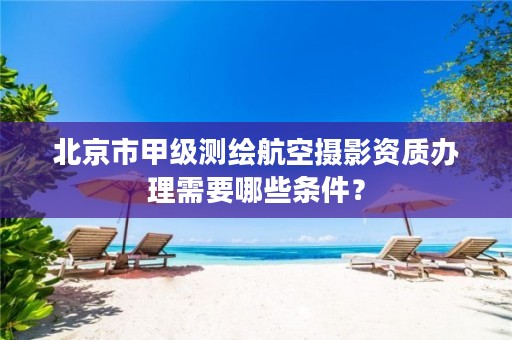 北京市甲级测绘航空摄影资质办理需要哪些条件?