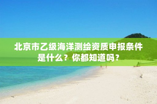 北京市乙级海洋测绘资质申报条件是什么?你都知道吗?