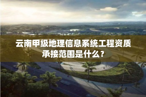 云南甲级地理信息系统工程资质承接范围是什么?