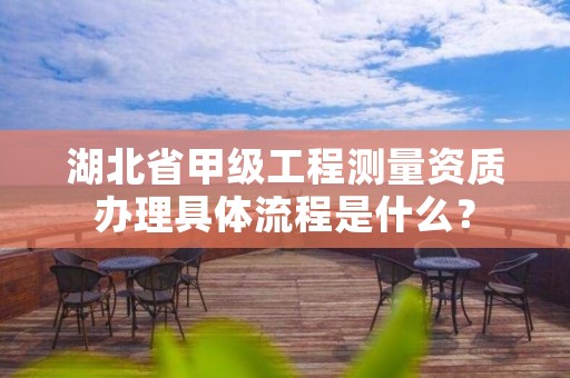 湖北省甲级工程测量资质办理具体流程是什么？