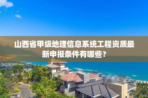 山西省甲级地理信息系统工程资质最新申报条件有哪些?