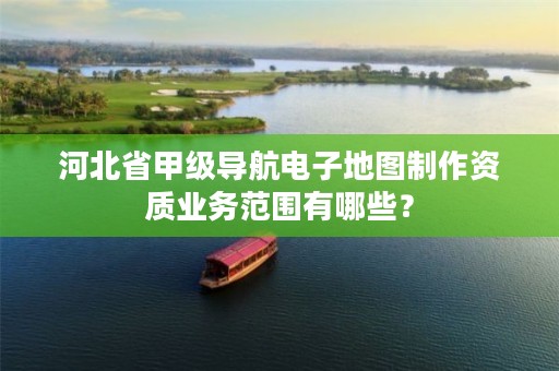 河北省甲级导航电子地图制作资质业务范围有哪些?
